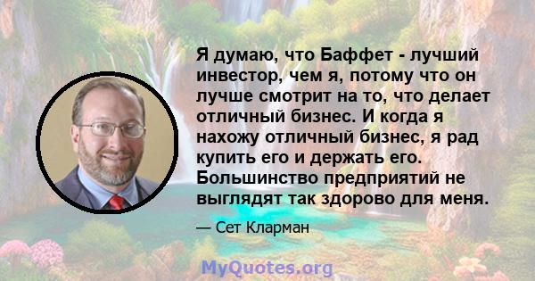 Я думаю, что Баффет - лучший инвестор, чем я, потому что он лучше смотрит на то, что делает отличный бизнес. И когда я нахожу отличный бизнес, я рад купить его и держать его. Большинство предприятий не выглядят так