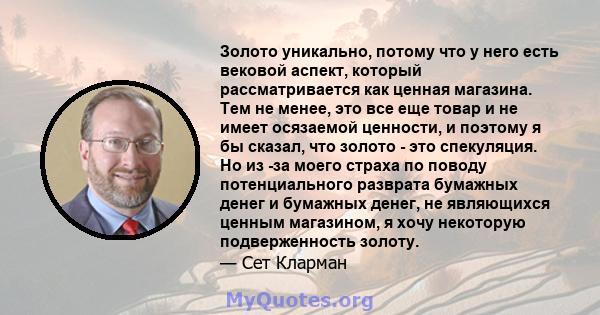 Золото уникально, потому что у него есть вековой аспект, который рассматривается как ценная магазина. Тем не менее, это все еще товар и не имеет осязаемой ценности, и поэтому я бы сказал, что золото - это спекуляция. Но 