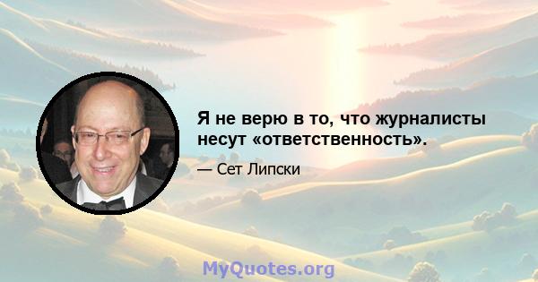 Я не верю в то, что журналисты несут «ответственность».