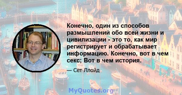 Конечно, один из способов размышлений обо всей жизни и цивилизации - это то, как мир регистрирует и обрабатывает информацию. Конечно, вот в чем секс; Вот в чем история.