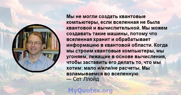 Мы не могли создать квантовые компьютеры, если вселенная не была квантовой и вычислительной. Мы можем создавать такие машины, потому что вселенная хранит и обрабатывает информацию в квантовой области. Когда мы строим