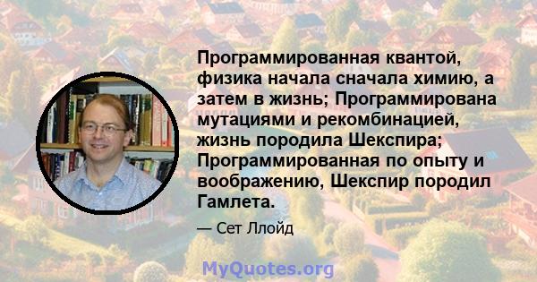 Программированная квантой, физика начала сначала химию, а затем в жизнь; Программирована мутациями и рекомбинацией, жизнь породила Шекспира; Программированная по опыту и воображению, Шекспир породил Гамлета.