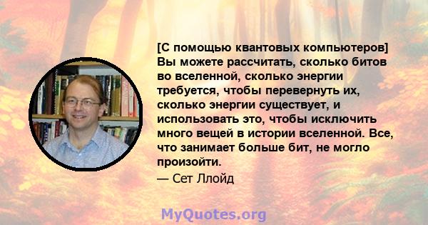 [С помощью квантовых компьютеров] Вы можете рассчитать, сколько битов во вселенной, сколько энергии требуется, чтобы перевернуть их, сколько энергии существует, и использовать это, чтобы исключить много вещей в истории