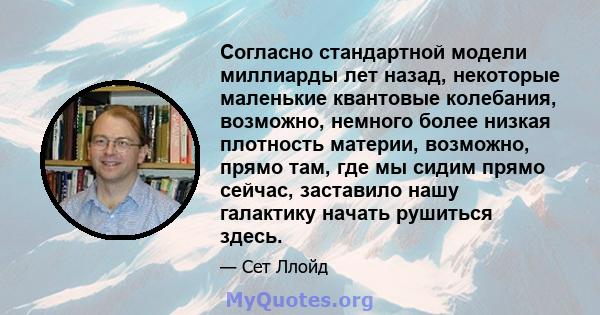 Согласно стандартной модели миллиарды лет назад, некоторые маленькие квантовые колебания, возможно, немного более низкая плотность материи, возможно, прямо там, где мы сидим прямо сейчас, заставило нашу галактику начать 