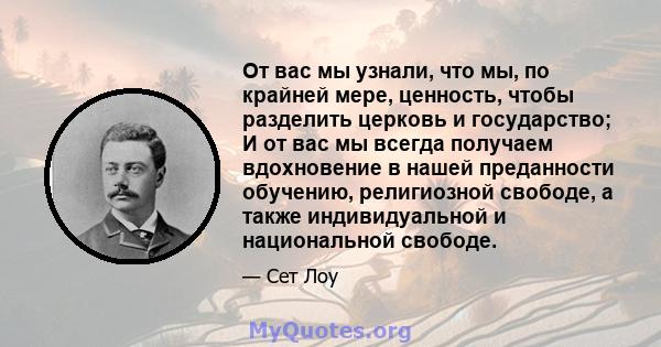 От вас мы узнали, что мы, по крайней мере, ценность, чтобы разделить церковь и государство; И от вас мы всегда получаем вдохновение в нашей преданности обучению, религиозной свободе, а также индивидуальной и