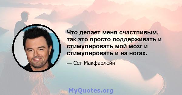 Что делает меня счастливым, так это просто поддерживать и стимулировать мой мозг и стимулировать и на ногах.