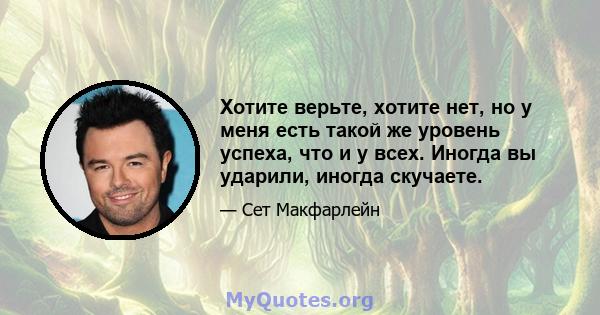 Хотите верьте, хотите нет, но у меня есть такой же уровень успеха, что и у всех. Иногда вы ударили, иногда скучаете.