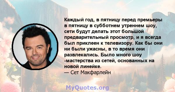 Каждый год, в пятницу перед премьеры в пятницу в субботнем утреннем шоу, сети будут делать этот большой предварительный просмотр, и я всегда был приклеен к телевизору. Как бы они ни были ужасны, в то время они