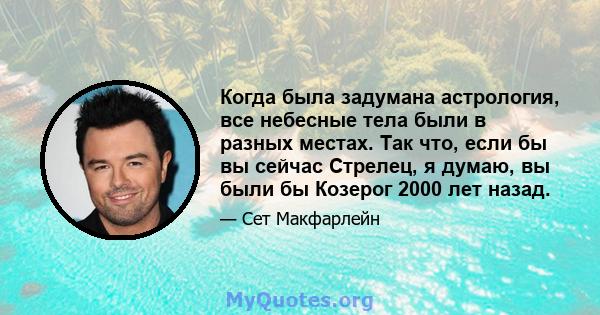 Когда была задумана астрология, все небесные тела были в разных местах. Так что, если бы вы сейчас Стрелец, я думаю, вы были бы Козерог 2000 лет назад.