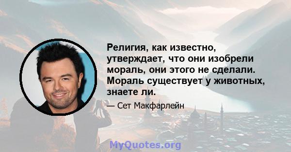 Религия, как известно, утверждает, что они изобрели мораль, они этого не сделали. Мораль существует у животных, знаете ли.