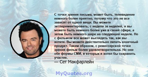 С точки зрения письма, может быть, телевидение немного более приятно, потому что это не все зависят от одной вещи. Вы можете экспериментировать, с недели за неделей, и вы можете быть немного более уже в своей сфере, а