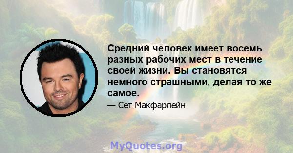 Средний человек имеет восемь разных рабочих мест в течение своей жизни. Вы становятся немного страшными, делая то же самое.