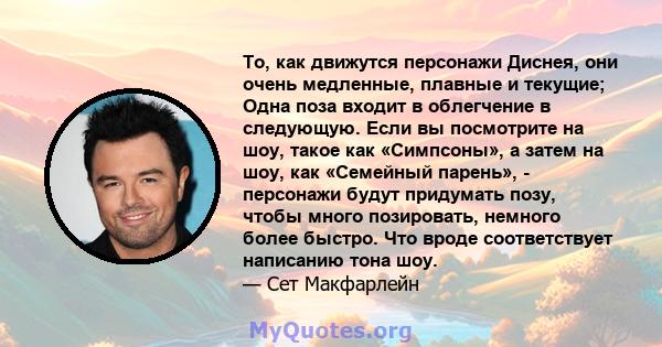 То, как движутся персонажи Диснея, они очень медленные, плавные и текущие; Одна поза входит в облегчение в следующую. Если вы посмотрите на шоу, такое как «Симпсоны», а затем на шоу, как «Семейный парень», - персонажи