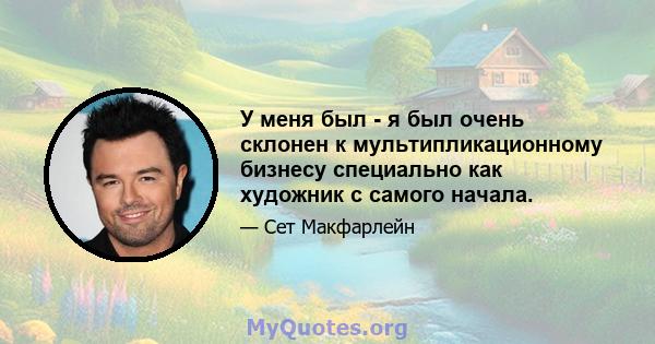 У меня был - я был очень склонен к мультипликационному бизнесу специально как художник с самого начала.