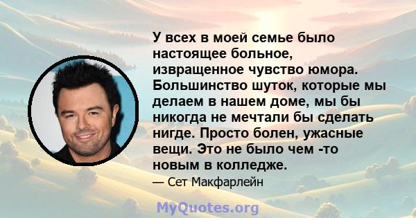 У всех в моей семье было настоящее больное, извращенное чувство юмора. Большинство шуток, которые мы делаем в нашем доме, мы бы никогда не мечтали бы сделать нигде. Просто болен, ужасные вещи. Это не было чем -то новым