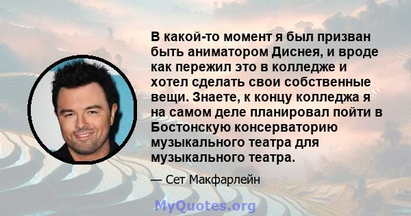 В какой-то момент я был призван быть аниматором Диснея, и вроде как пережил это в колледже и хотел сделать свои собственные вещи. Знаете, к концу колледжа я на самом деле планировал пойти в Бостонскую консерваторию