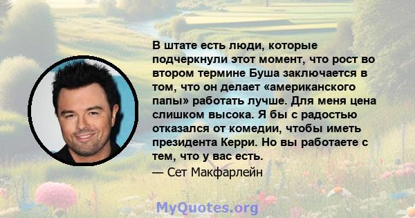 В штате есть люди, которые подчеркнули этот момент, что рост во втором термине Буша заключается в том, что он делает «американского папы» работать лучше. Для меня цена слишком высока. Я бы с радостью отказался от