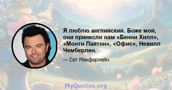 Я люблю английский. Боже мой, они принесли нам «Бенни Хилл», «Монти Пайтон», «Офис», Невилл Чемберлен.