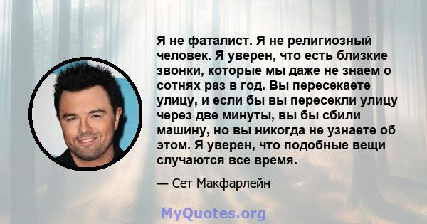 Я не фаталист. Я не религиозный человек. Я уверен, что есть близкие звонки, которые мы даже не знаем о сотнях раз в год. Вы пересекаете улицу, и если бы вы пересекли улицу через две минуты, вы бы сбили машину, но вы