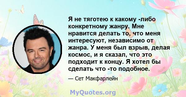 Я не тяготею к какому -либо конкретному жанру. Мне нравится делать то, что меня интересуют, независимо от жанра. У меня был взрыв, делая космос, и я сказал, что это подходит к концу. Я хотел бы сделать что -то подобное.