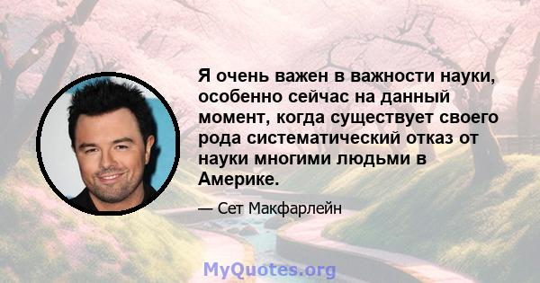 Я очень важен в важности науки, особенно сейчас на данный момент, когда существует своего рода систематический отказ от науки многими людьми в Америке.