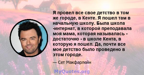 Я провел все свое детство в том же городе, в Кенте. Я пошел там в начальную школу. Была школа -интернат, в которой преподавала моя мама, которая называлась - достаточно - в школе Кента, в которую я пошел. Да, почти все