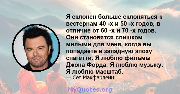 Я склонен больше склоняться к вестернам 40 -х и 50 -х годов, в отличие от 60 -х и 70 -х годов. Они становятся слишком милыми для меня, когда вы попадаете в западную эпоху спагетти. Я люблю фильмы Джона Форда. Я люблю