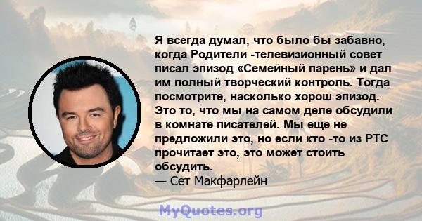 Я всегда думал, что было бы забавно, когда Родители -телевизионный совет писал эпизод «Семейный парень» и дал им полный творческий контроль. Тогда посмотрите, насколько хорош эпизод. Это то, что мы на самом деле