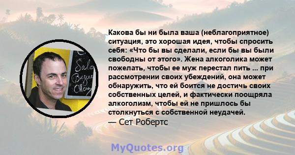 Какова бы ни была ваша (неблагоприятное) ситуация, это хорошая идея, чтобы спросить себя: «Что бы вы сделали, если бы вы были свободны от этого». Жена алкоголика может пожелать, чтобы ее муж перестал пить ... при