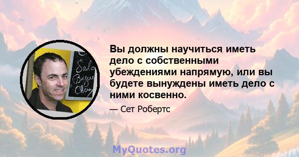 Вы должны научиться иметь дело с собственными убеждениями напрямую, или вы будете вынуждены иметь дело с ними косвенно.