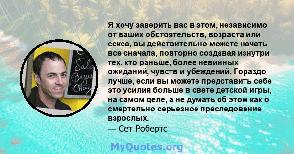 Я хочу заверить вас в этом, независимо от ваших обстоятельств, возраста или секса, вы действительно можете начать все сначала, повторно создавая изнутри тех, кто раньше, более невинных ожиданий, чувств и убеждений.