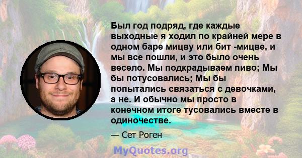 Был год подряд, где каждые выходные я ходил по крайней мере в одном баре мицву или бит -мицве, и мы все пошли, и это было очень весело. Мы подкрадываем пиво; Мы бы потусовались; Мы бы попытались связаться с девочками, а 