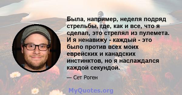 Была, например, неделя подряд стрельбы, где, как и все, что я сделал, это стрелял из пулемета. И я ненавижу - каждый - это было против всех моих еврейских и канадских инстинктов, но я наслаждался каждой секундой.