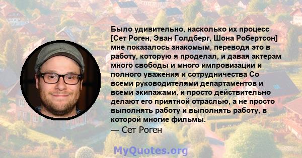 Было удивительно, насколько их процесс [Сет Роген, Эван Голдберг, Шона Робертсон] мне показалось знакомым, переводя это в работу, которую я проделал, и давая актерам много свободы и много импровизации и полного уважения 