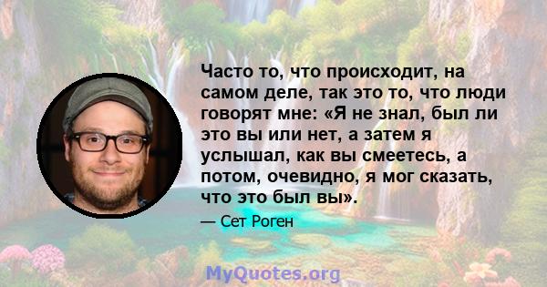 Часто то, что происходит, на самом деле, так это то, что люди говорят мне: «Я не знал, был ли это вы или нет, а затем я услышал, как вы смеетесь, а потом, очевидно, я мог сказать, что это был вы».