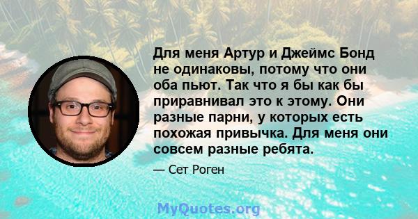 Для меня Артур и Джеймс Бонд не одинаковы, потому что они оба пьют. Так что я бы как бы приравнивал это к этому. Они разные парни, у которых есть похожая привычка. Для меня они совсем разные ребята.