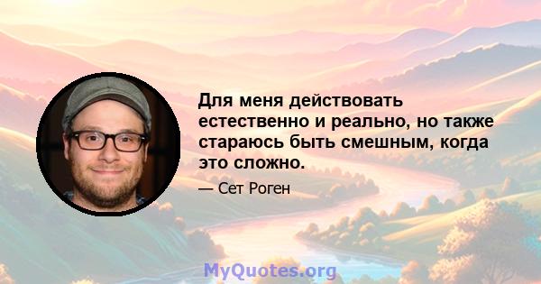 Для меня действовать естественно и реально, но также стараюсь быть смешным, когда это сложно.