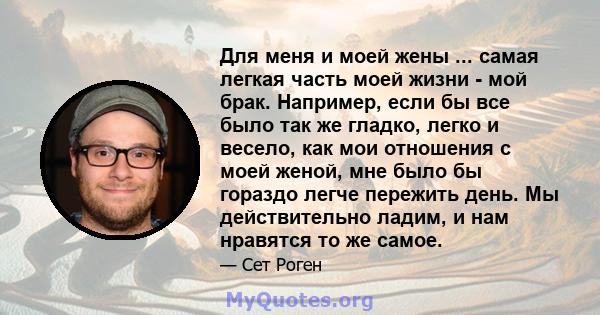 Для меня и моей жены ... самая легкая часть моей жизни - мой брак. Например, если бы все было так же гладко, легко и весело, как мои отношения с моей женой, мне было бы гораздо легче пережить день. Мы действительно