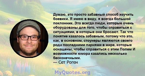 Думаю, это просто забавный способ изучить боевики. Я имею в виду, я всегда большой поклонник. Это всегда люди, которые очень оборудованы для того, чтобы справиться с ситуациями, в которые они бросают. Так что понятие