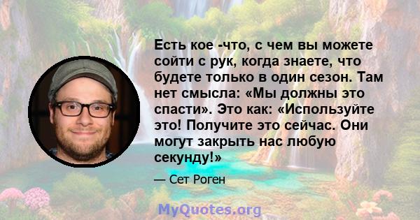 Есть кое -что, с чем вы можете сойти с рук, когда знаете, что будете только в один сезон. Там нет смысла: «Мы должны это спасти». Это как: «Используйте это! Получите это сейчас. Они могут закрыть нас любую секунду!»