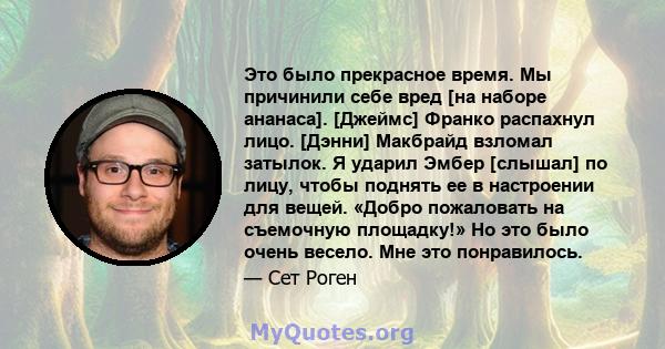 Это было прекрасное время. Мы причинили себе вред [на наборе ананаса]. [Джеймс] Франко распахнул лицо. [Дэнни] Макбрайд взломал затылок. Я ударил Эмбер [слышал] по лицу, чтобы поднять ее в настроении для вещей. «Добро