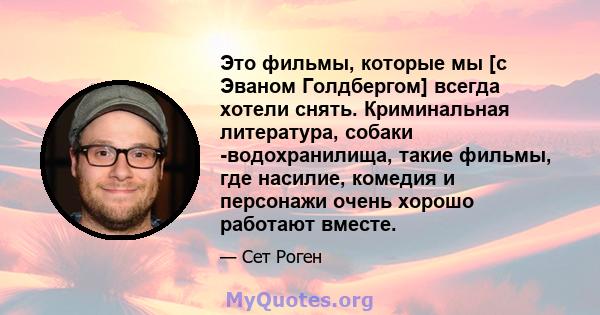 Это фильмы, которые мы [с Эваном Голдбергом] всегда хотели снять. Криминальная литература, собаки -водохранилища, такие фильмы, где насилие, комедия и персонажи очень хорошо работают вместе.