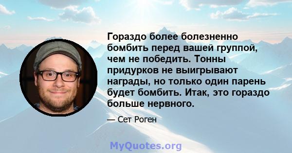 Гораздо более болезненно бомбить перед вашей группой, чем не победить. Тонны придурков не выигрывают награды, но только один парень будет бомбить. Итак, это гораздо больше нервного.