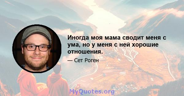 Иногда моя мама сводит меня с ума, но у меня с ней хорошие отношения.