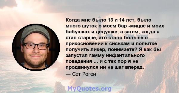 Когда мне было 13 и 14 лет, было много шуток о моем бар -мицве и моих бабушках и дедушке, а затем, когда я стал старше, это стало больше о прикосновении к сиськам и попытке получить ликер, понимаете? Я как бы запустил