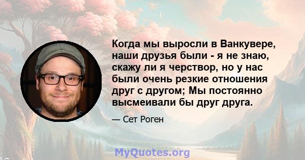 Когда мы выросли в Ванкувере, наши друзья были - я не знаю, скажу ли я черствор, но у нас были очень резкие отношения друг с другом; Мы постоянно высмеивали бы друг друга.