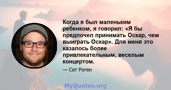 Когда я был маленьким ребенком, я говорил: «Я бы предпочел принимать Оскар, чем выиграть Оскар». Для меня это казалось более привлекательным, веселым концертом.