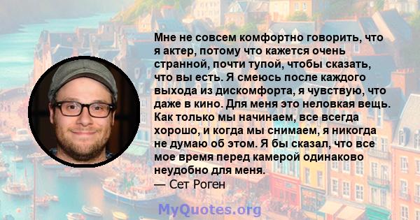 Мне не совсем комфортно говорить, что я актер, потому что кажется очень странной, почти тупой, чтобы сказать, что вы есть. Я смеюсь после каждого выхода из дискомфорта, я чувствую, что даже в кино. Для меня это неловкая 