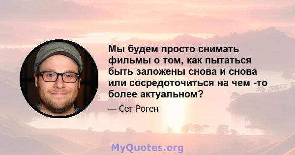 Мы будем просто снимать фильмы о том, как пытаться быть заложены снова и снова или сосредоточиться на чем -то более актуальном?