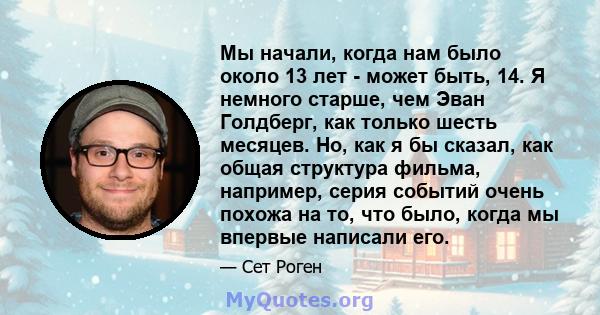 Мы начали, когда нам было около 13 лет - может быть, 14. Я немного старше, чем Эван Голдберг, как только шесть месяцев. Но, как я бы сказал, как общая структура фильма, например, серия событий очень похожа на то, что